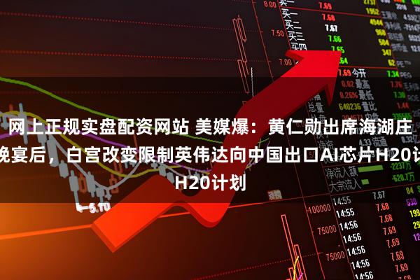 网上正规实盘配资网站 美媒爆：黄仁勋出席海湖庄园晚宴后，白宫改变限制英伟达向中国出口AI芯片H20计划