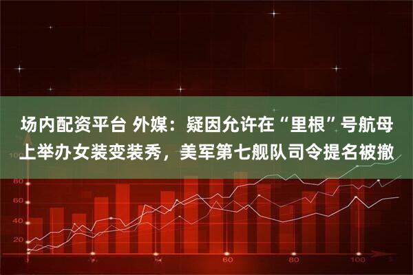 场内配资平台 外媒：疑因允许在“里根”号航母上举办女装变装秀，美军第七舰队司令提名被撤