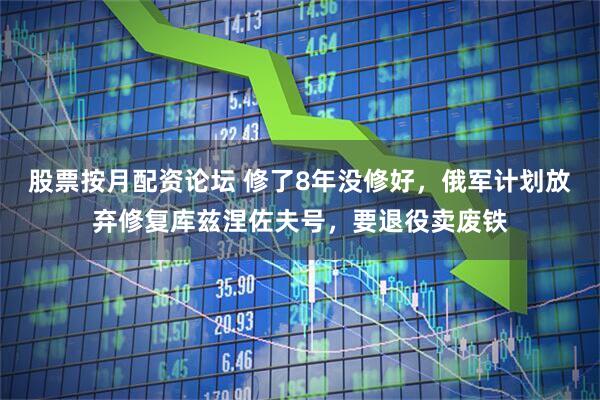 股票按月配资论坛 修了8年没修好，俄军计划放弃修复库兹涅佐夫号，要退役卖废铁