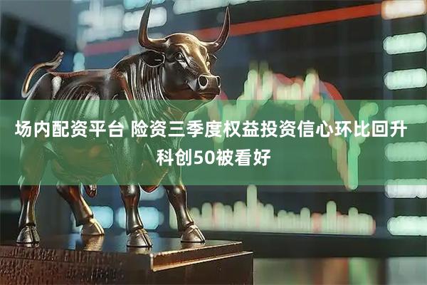 场内配资平台 险资三季度权益投资信心环比回升 科创50被看好
