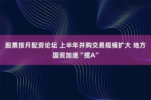 股票按月配资论坛 上半年并购交易规模扩大 地方国资加速“揽A”