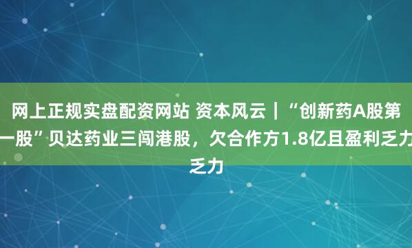 网上正规实盘配资网站 资本风云｜“创新药A股第一股”贝达药业三闯港股，欠合作方1.8亿且盈利乏力