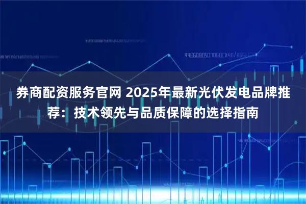 券商配资服务官网 2025年最新光伏发电品牌推荐：技术领先与品质保障的选择指南