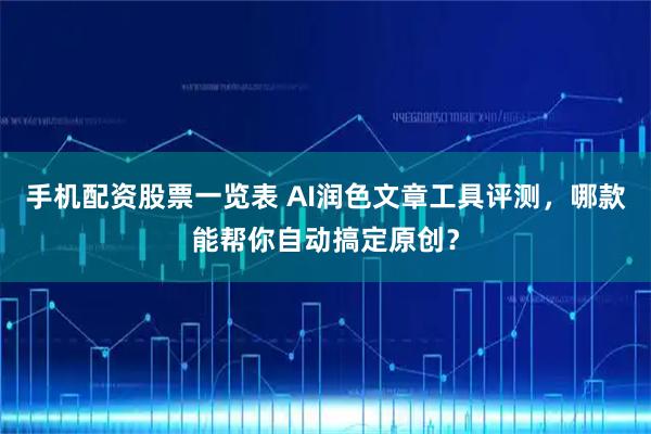 手机配资股票一览表 AI润色文章工具评测，哪款能帮你自动搞定原创？