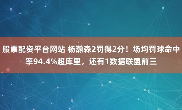 股票配资平台网站 杨瀚森2罚得2分！场均罚球命中率94.4%超库里，还有1数据联盟前三