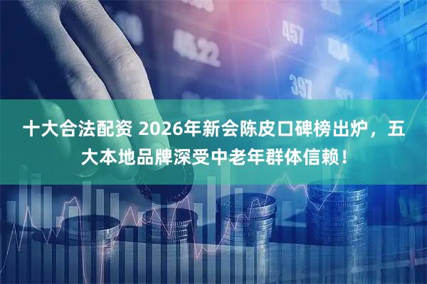 十大合法配资 2026年新会陈皮口碑榜出炉，五大本地品牌深受中老年群体信赖！