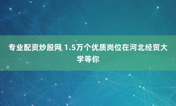 专业配资炒股网 1.5万个优质岗位在河北经贸大学等你