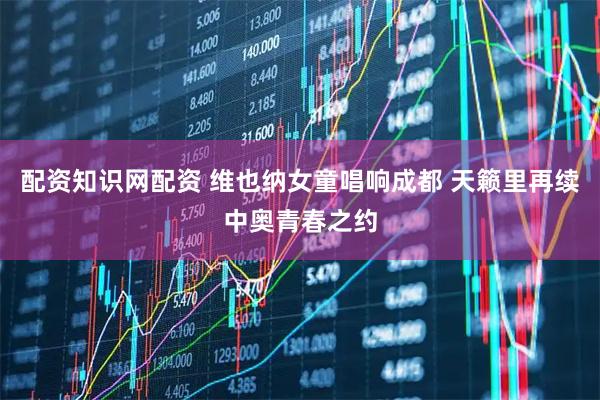配资知识网配资 维也纳女童唱响成都 天籁里再续中奥青春之约