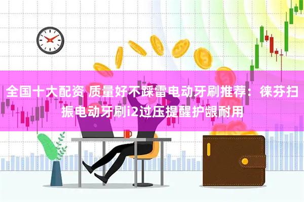 全国十大配资 质量好不踩雷电动牙刷推荐：徕芬扫振电动牙刷i2过压提醒护龈耐用