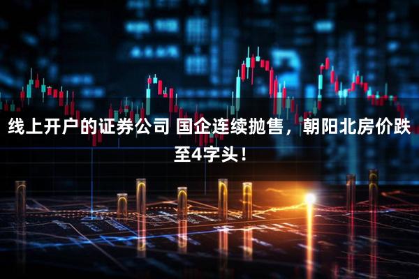 线上开户的证券公司 国企连续抛售，朝阳北房价跌至4字头！