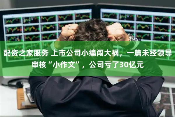 配资之家服务 上市公司小编闯大祸，一篇未经领导审核“小作文”，公司亏了30亿元