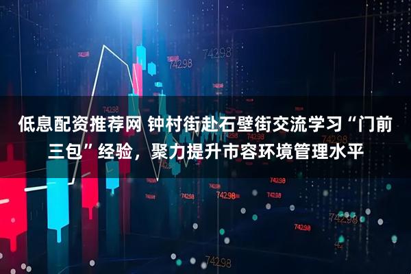 低息配资推荐网 钟村街赴石壁街交流学习“门前三包”经验，聚力提升市容环境管理水平