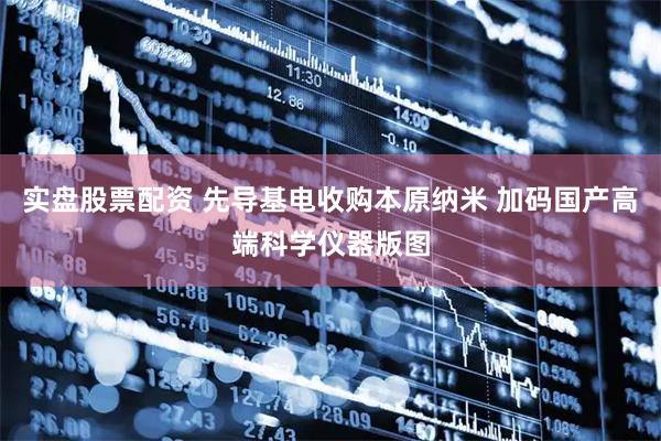 实盘股票配资 先导基电收购本原纳米 加码国产高端科学仪器版图