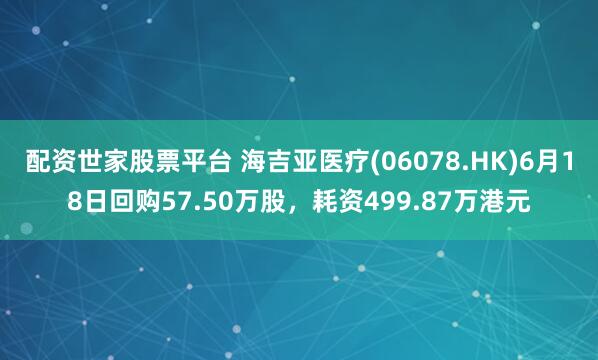 配资世家股票平台 海吉亚医疗(06078.HK)6月18日回购57.50万股，耗资499.87万港元