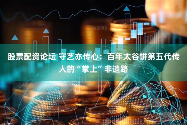股票配资论坛 守艺亦传心：百年太谷饼第五代传人的“掌上”非遗路